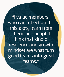 I value members who can reflect on the mistakes, learn from them and adapt. I think that kind of resilience and growth mindset are what turn good teams into great teams