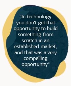 "In technology you don’t get that opportunity to build something from scratch in an established market, and that was a very compelling opportunity."