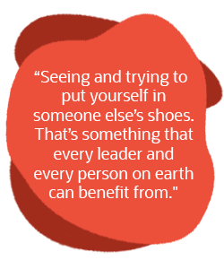Seeing and trying to put yourself in someone else’s shoes. That's something that every leader and every person on earth can benefit from.