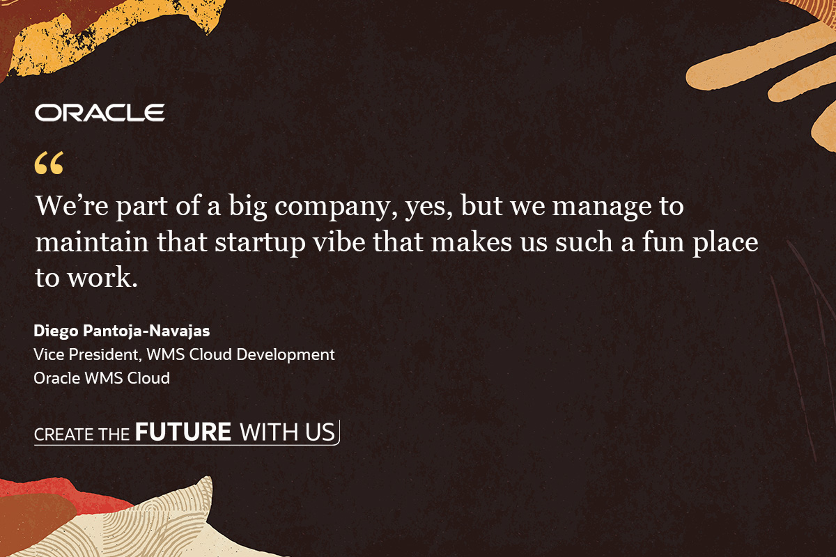 "We're part of a big company, yes, but we manage to maintain that startup vibe that makes us such a fun place to work." -Diego Pantoja-Navajas, Vice President, WMS Cloud Development, Oracle WMS Cloud