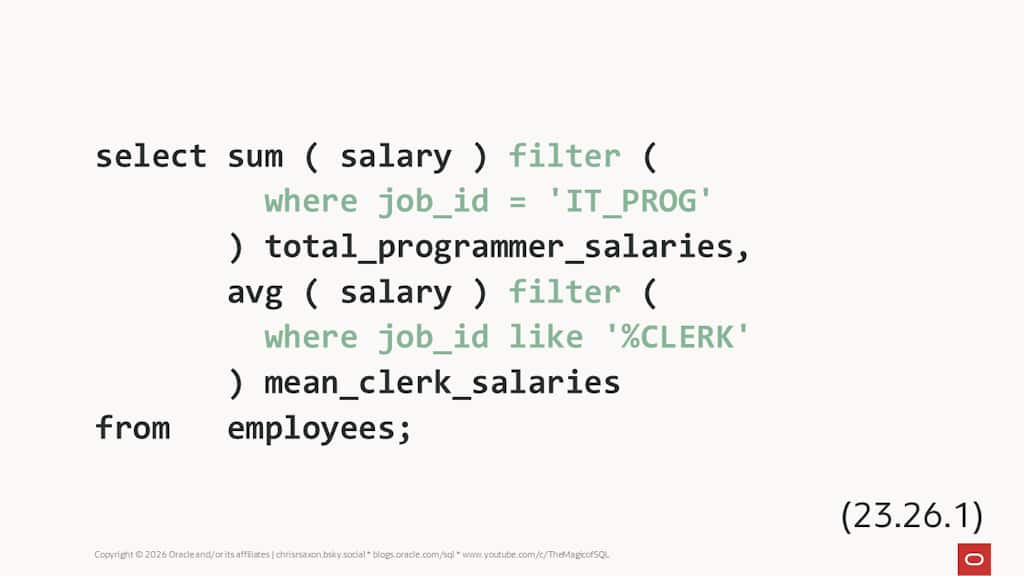Example SQL query using FILTER

select sum ( salary ) filter ( 
         where job_id = 'IT_PROG' 
       ) total_programmer_salaries,
       avg ( salary ) filter ( 
         where job_id like '%CLERK' 
       ) mean_clerk_salaries
from   employees;