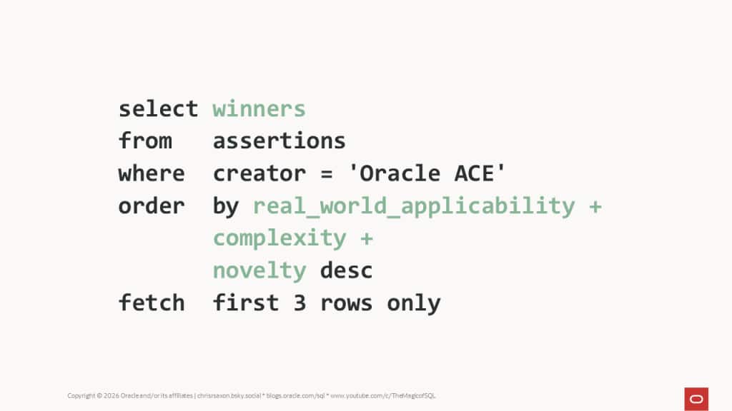 A SQL statement to find the assertion bounty winners
select winners
from assertions
where creator = 'Oracle ACE'
order by real_world_applicability + complexity + novelty desc
fetch first 3 rows only
