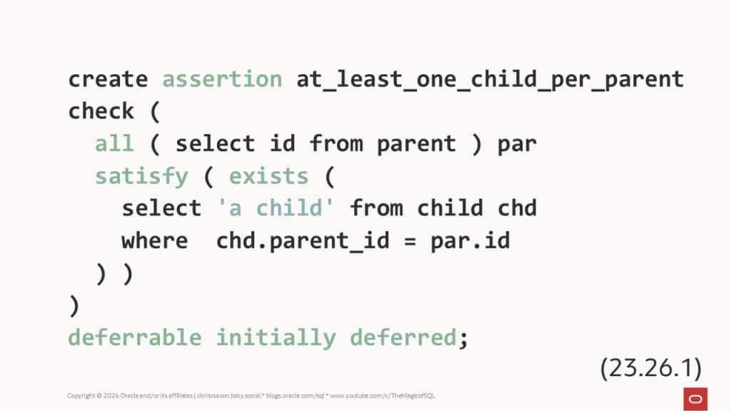An assertion ensuring every parent row has at least one matching child row.

create assertion at_least_one_child_per_parent
check ( 
  all ( select id from parent ) par 
  satisfy ( exists ( 
    select 'a child' from child chd
    where  chd.parent_id = par.id
  ) )
)
deferrable initially deferred