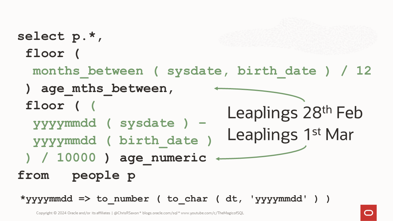 Two methods for calculating ages in Oracle SQL. Option 1: Use months_between to get the complete months and divide these by twelve. Option 2: Convert the dates to yyyymmdd numbers and divide by 10,000.